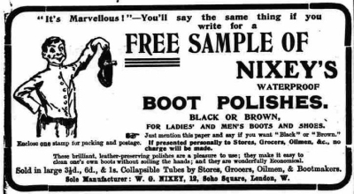 Advert for Nixey’s Boot Polishes from the London Daily News, 5th July 1904. The advert reads: “It’s Marvellous!” You’ll say the same thing yourself if you write for a Free Sample Of Nixey’s Waterproof Boot Polishes. Black or Brown, For Ladies’ and Men’s Boots and Shoes. Just mention this paper and say if you want “Black” or “Brown.” Enclose one stamp to cover packing and postage. If presented personally to Stores, Grocers, Oilmen, &c., no charge will be made. These Brilliant leather-preserving polishes are a pleasure to use: they make it easy to clean one’s own boots without soiling the hands; & they are wonderfully Economical. Sold in large 3&frac12;d., 6d. and 1/- Collapsible Tubes by Stores, Grocers, Oilmen and Bootmakers. Sole Manufacturer: W. G. Nixey, 12 Soho Square, London W.